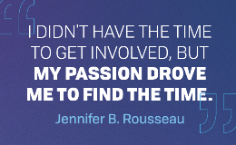 "I didn't have the time to get involved, but my passion drove me to find the time." - Jennifer B. Rousseau